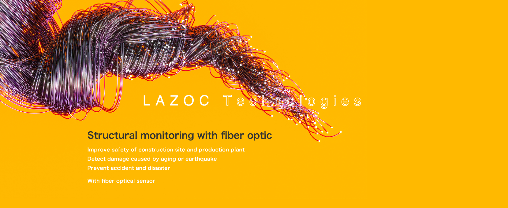 Structural monitoring with fiber optic : Improve safety of construction site and production plant Detect damage caused by aging or earthquake Prevent accident and disaster With fiber optical sensor